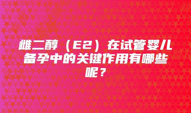 雌二醇（E2）在试管婴儿备孕中的关键作用有哪些呢？