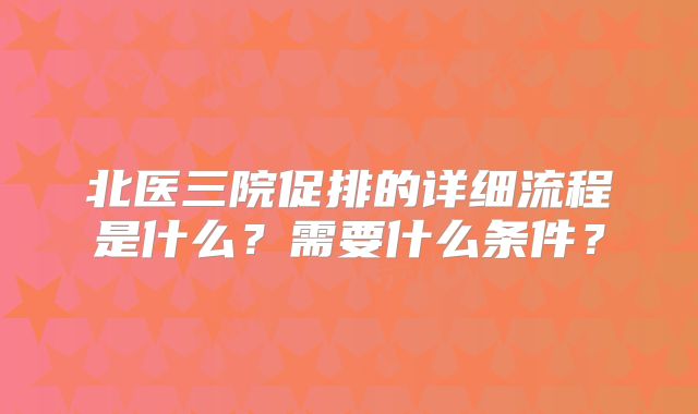 北医三院促排的详细流程是什么？需要什么条件？