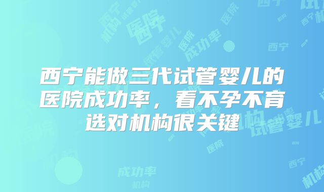 西宁能做三代试管婴儿的医院成功率，看不孕不育选对机构很关键