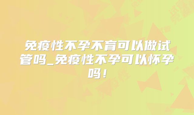 免疫性不孕不育可以做试管吗_免疫性不孕可以怀孕吗！