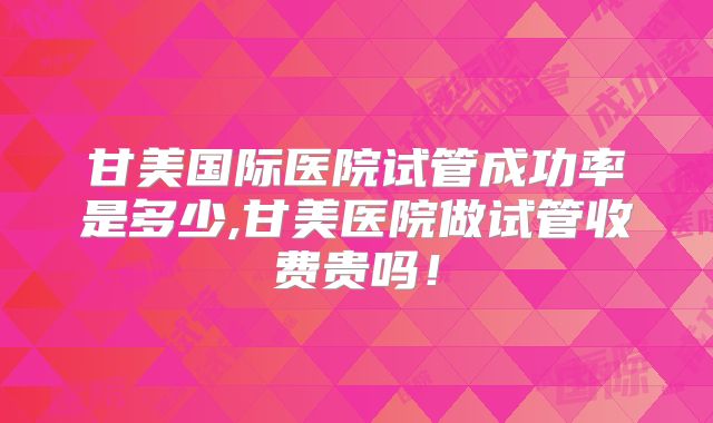 甘美国际医院试管成功率是多少,甘美医院做试管收费贵吗！