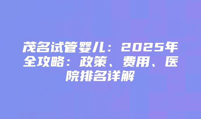 茂名试管婴儿：2025年全攻略：政策、费用、医院排名详解