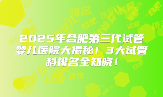 2025年合肥第三代试管婴儿医院大揭秘!3大试管科排名全知晓!