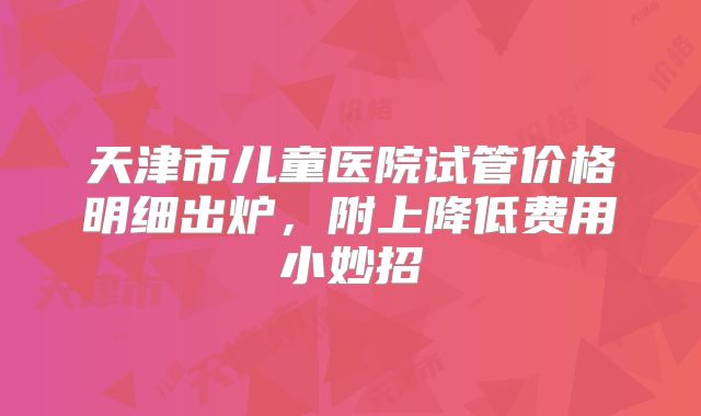 天津市儿童医院试管价格明细出炉,附上降低费用小妙招