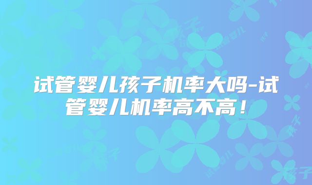 试管婴儿孩子机率大吗-试管婴儿机率高不高！