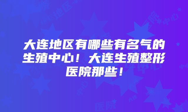 大连地区有哪些有名气的生殖中心！大连生殖整形医院那些！