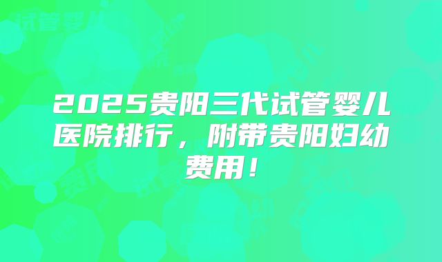 2025贵阳三代试管婴儿医院排行，附带贵阳妇幼费用！