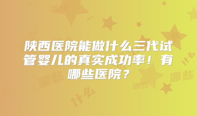 陕西医院能做什么三代试管婴儿的真实成功率！有哪些医院？
