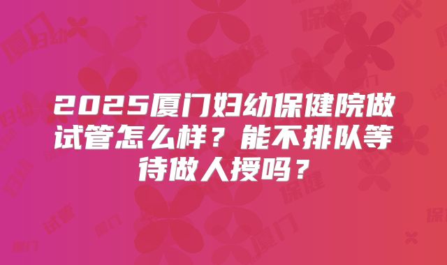 2025厦门妇幼保健院做试管怎么样？能不排队等待做人授吗？