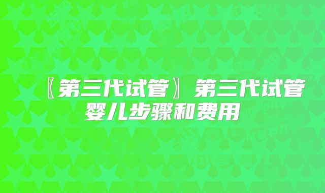 〖第三代试管〗第三代试管婴儿步骤和费用