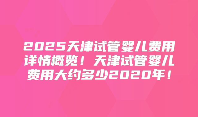 2025天津试管婴儿费用详情概览!天津试管婴儿费用大约多少2020年!