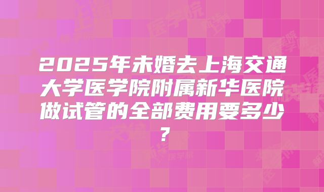 2025年未婚去上海交通大学医学院附属新华医院做试管的全部费用要多少？