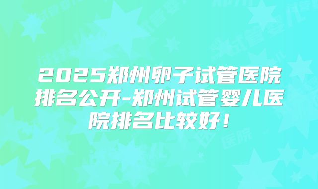 2025郑州卵子试管医院排名公开-郑州试管婴儿医院排名比较好！