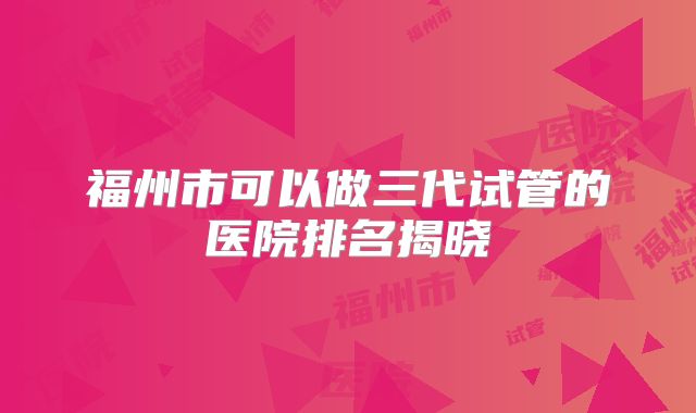 福州市可以做三代试管的医院排名揭晓