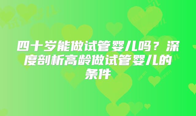 四十岁能做试管婴儿吗?深度剖析高龄做试管婴儿的条件