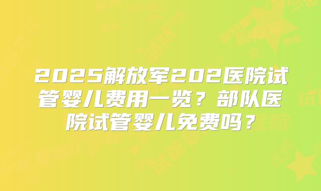 2025解放军202医院试管婴儿费用一览？部队医院试管婴儿免费吗？