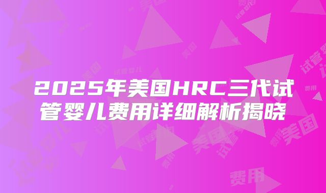 2025年美国HRC三代试管婴儿费用详细解析揭晓