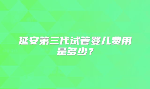 延安第三代试管婴儿费用是多少?