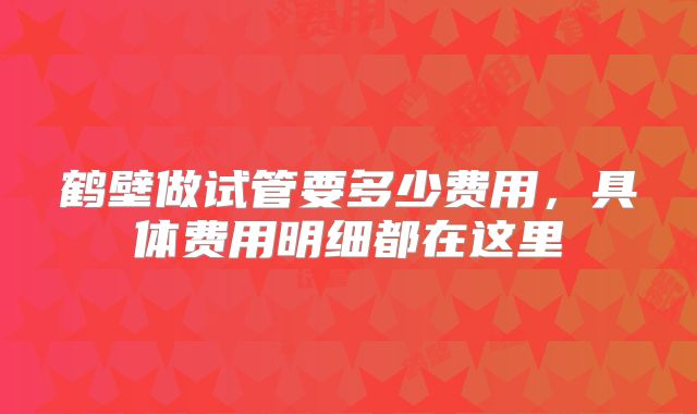 鹤壁做试管要多少费用，具体费用明细都在这里