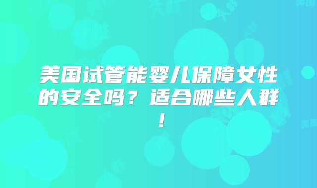 美国试管能婴儿保障女性的安全吗？适合哪些人群！