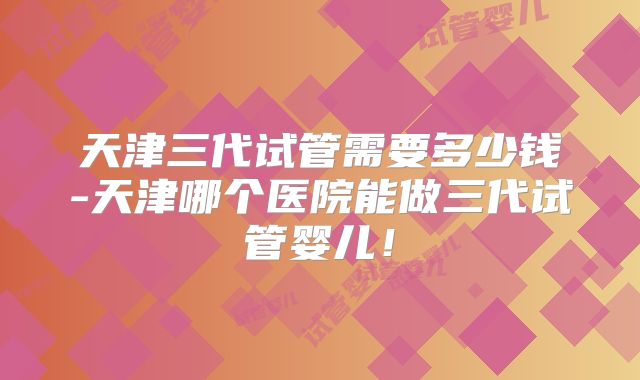 天津三代试管需要多少钱-天津哪个医院能做三代试管婴儿！