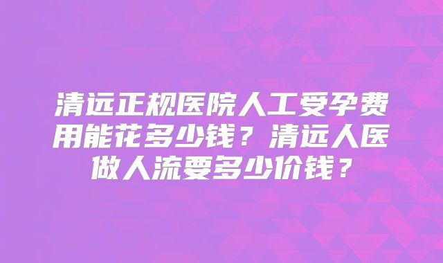 清远正规医院人工受孕费用能花多少钱?清远人医做人流要多少价钱?
