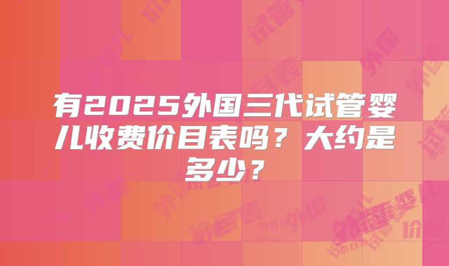 有2025外国三代试管婴儿收费价目表吗？大约是多少？