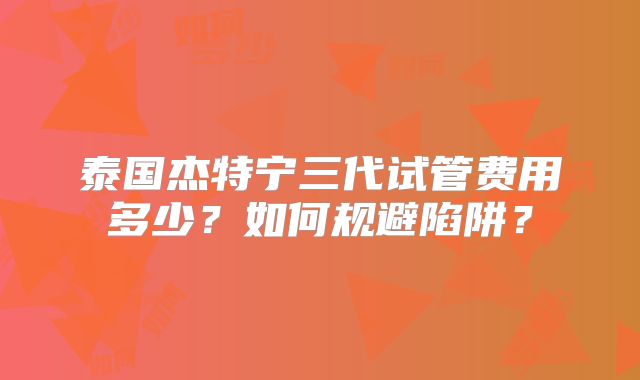 泰国杰特宁三代试管费用多少?如何规避陷阱?