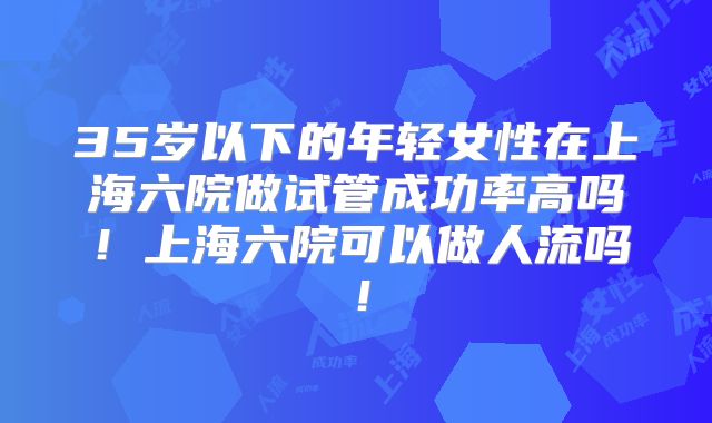 35岁以下的年轻女性在上海六院做试管成功率高吗！上海六院可以做人流吗！