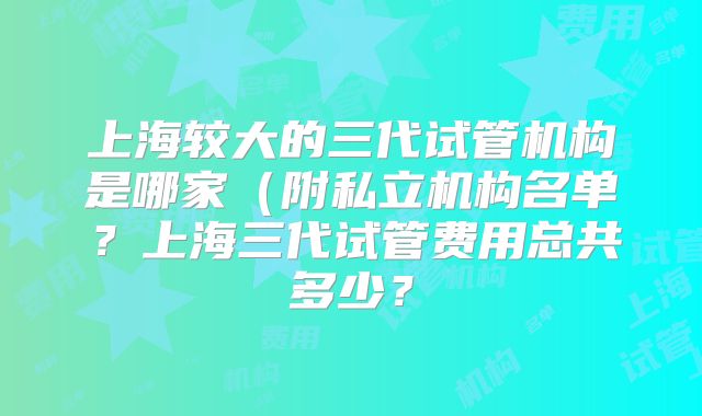 上海较大的三代试管机构是哪家（附私立机构名单？上海三代试管费用总共多少？