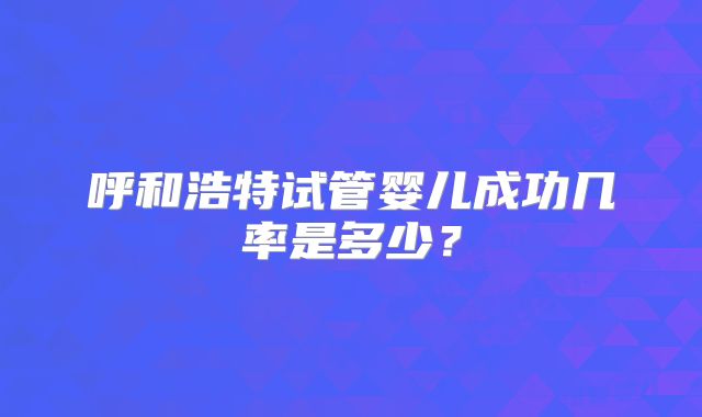 呼和浩特试管婴儿成功几率是多少？