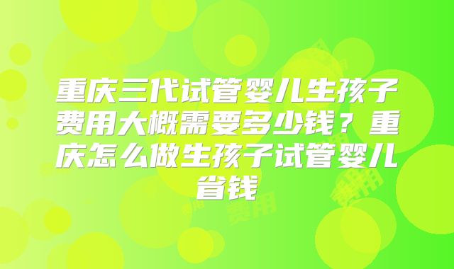 重庆三代试管婴儿生孩子费用大概需要多少钱？重庆怎么做生孩子试管婴儿省钱