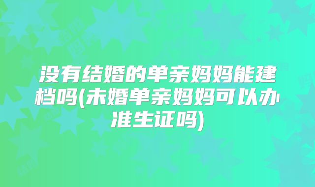 没有结婚的单亲妈妈能建档吗(未婚单亲妈妈可以办准生证吗)