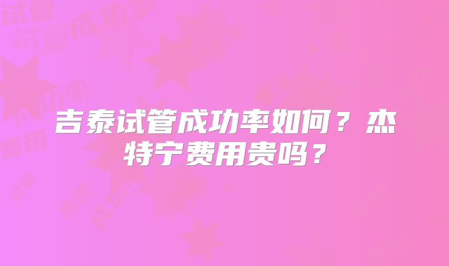 吉泰试管成功率如何？杰特宁费用贵吗？