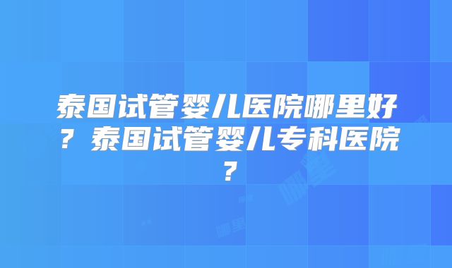 泰国试管婴儿医院哪里好?泰国试管婴儿专科医院?