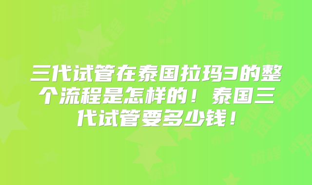 三代试管在泰国拉玛3的整个流程是怎样的！泰国三代试管要多少钱！