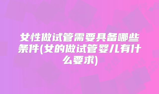 女性做试管需要具备哪些条件(女的做试管婴儿有什么要求)