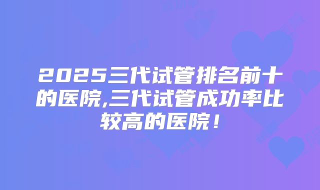 2025三代试管排名前十的医院,三代试管成功率比较高的医院！