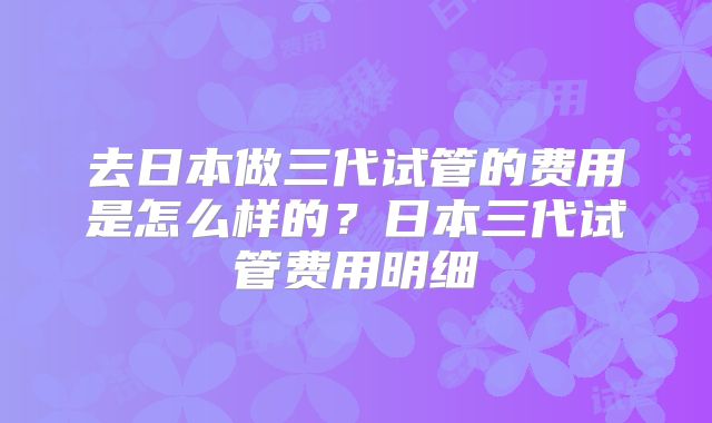 去日本做三代试管的费用是怎么样的？日本三代试管费用明细
