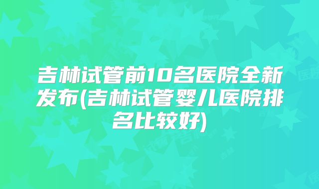 吉林试管前10名医院全新发布(吉林试管婴儿医院排名比较好)