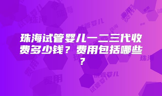 珠海试管婴儿一二三代收费多少钱？费用包括哪些？
