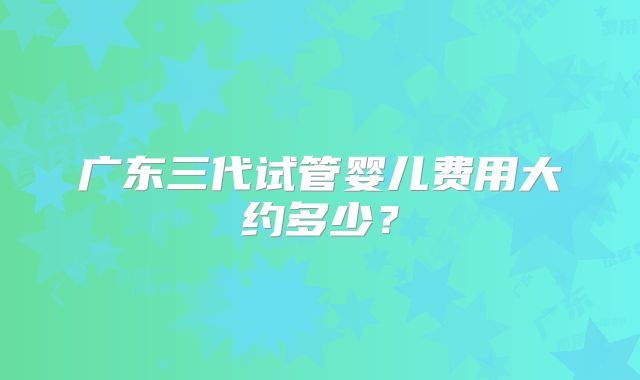 广东三代试管婴儿费用大约多少?