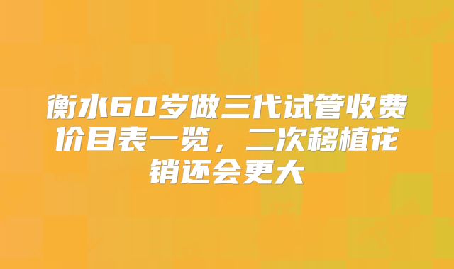 衡水60岁做三代试管收费价目表一览，二次移植花销还会更大
