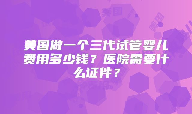 美国做一个三代试管婴儿费用多少钱？医院需要什么证件？