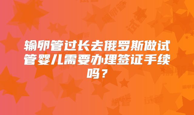 输卵管过长去俄罗斯做试管婴儿需要办理签证手续吗？