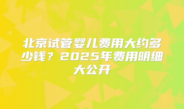 北京试管婴儿费用大约多少钱？2025年费用明细大公开