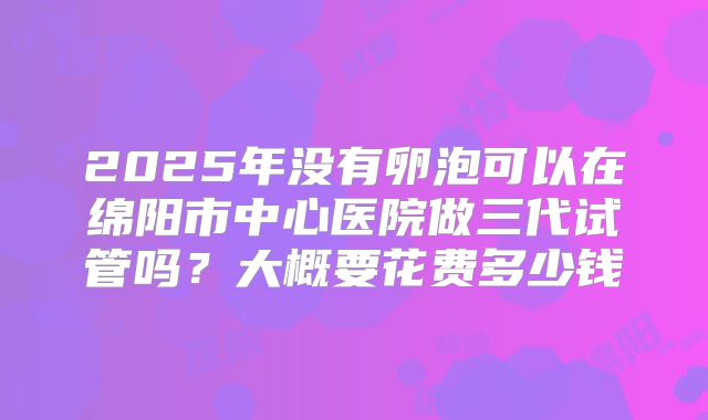 2025年没有卵泡可以在绵阳市中心医院做三代试管吗？大概要花费多少钱