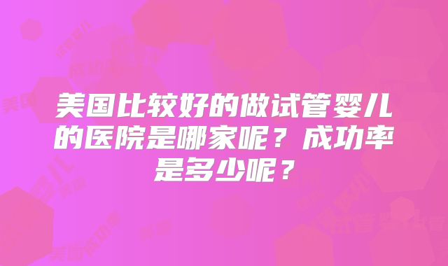 美国比较好的做试管婴儿的医院是哪家呢？成功率是多少呢？