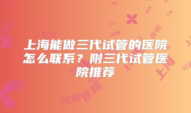 上海能做三代试管的医院怎么联系？附三代试管医院推荐
