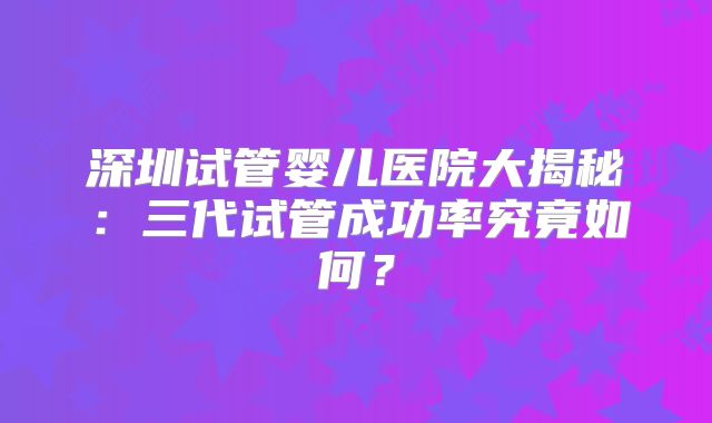 深圳试管婴儿医院大揭秘：三代试管成功率究竟如何？